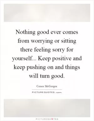 Nothing good ever comes from worrying or sitting there feeling sorry for yourself... Keep positive and keep pushing on and things will turn good Picture Quote #1