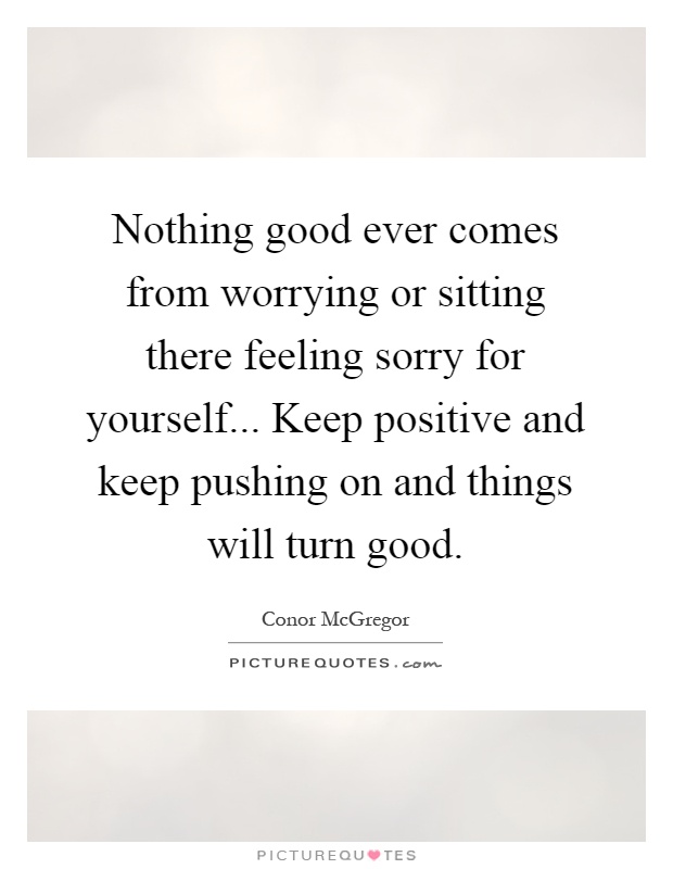 Nothing good ever comes from worrying or sitting there feeling sorry for yourself... Keep positive and keep pushing on and things will turn good Picture Quote #1