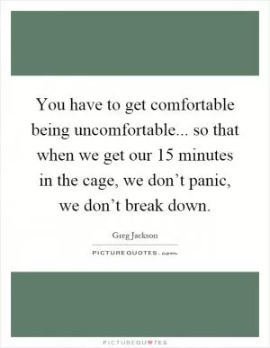You have to get comfortable being uncomfortable... so that when we get our 15 minutes in the cage, we don’t panic, we don’t break down Picture Quote #1