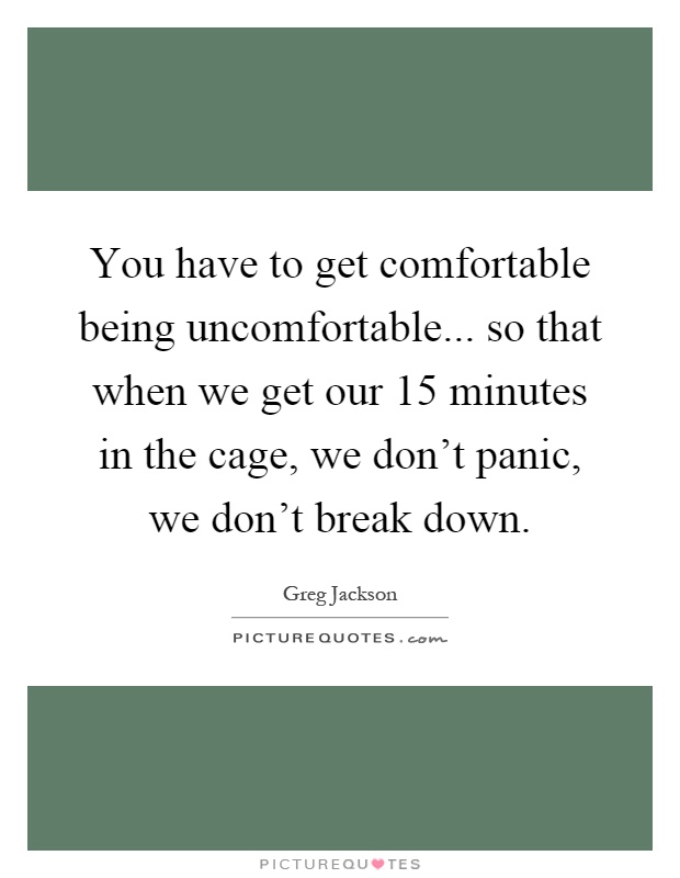 You have to get comfortable being uncomfortable... so that when we get our 15 minutes in the cage, we don't panic, we don't break down Picture Quote #1