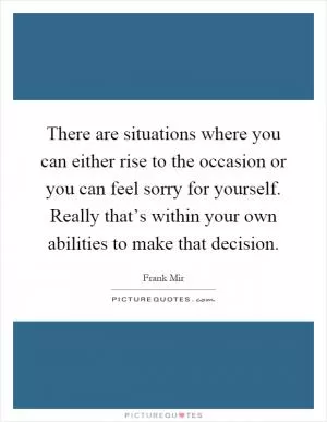 There are situations where you can either rise to the occasion or you can feel sorry for yourself. Really that’s within your own abilities to make that decision Picture Quote #1