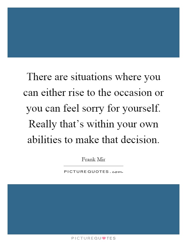 There are situations where you can either rise to the occasion or you can feel sorry for yourself. Really that's within your own abilities to make that decision Picture Quote #1