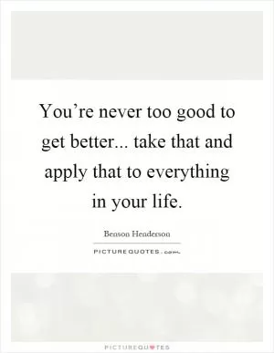 You’re never too good to get better... take that and apply that to everything in your life Picture Quote #1