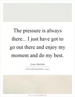 The pressure is always there... I just have got to go out there and enjoy my moment and do my best Picture Quote #1