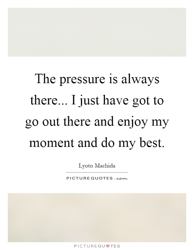 The pressure is always there... I just have got to go out there and enjoy my moment and do my best Picture Quote #1