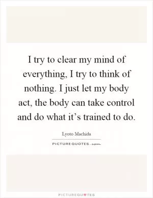 I try to clear my mind of everything, I try to think of nothing. I just let my body act, the body can take control and do what it’s trained to do Picture Quote #1