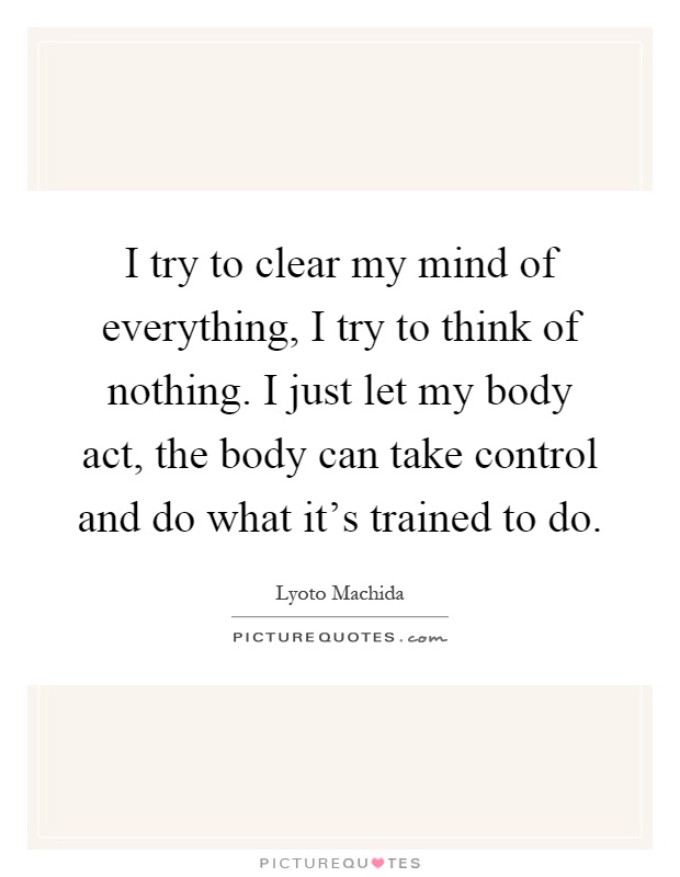 I try to clear my mind of everything, I try to think of nothing. I just let my body act, the body can take control and do what it's trained to do Picture Quote #1