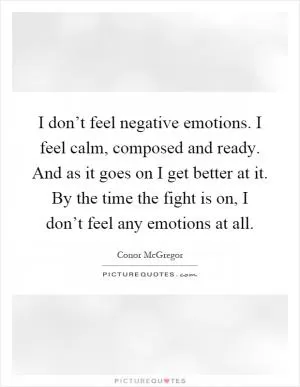 I don’t feel negative emotions. I feel calm, composed and ready. And as it goes on I get better at it. By the time the fight is on, I don’t feel any emotions at all Picture Quote #1