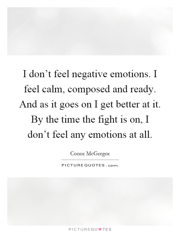 I don't feel negative emotions. I feel calm, composed and ready. And as it goes on I get better at it. By the time the fight is on, I don't feel any emotions at all Picture Quote #1