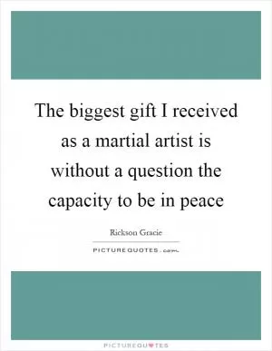 The biggest gift I received as a martial artist is without a question the capacity to be in peace Picture Quote #1