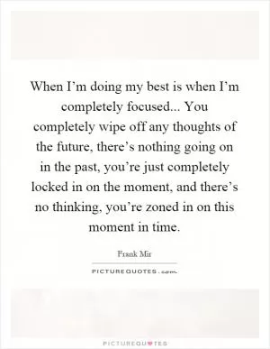 When I’m doing my best is when I’m completely focused... You completely wipe off any thoughts of the future, there’s nothing going on in the past, you’re just completely locked in on the moment, and there’s no thinking, you’re zoned in on this moment in time Picture Quote #1