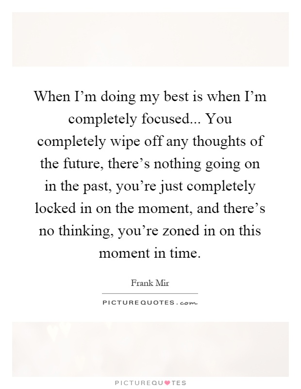 When I'm doing my best is when I'm completely focused... You completely wipe off any thoughts of the future, there's nothing going on in the past, you're just completely locked in on the moment, and there's no thinking, you're zoned in on this moment in time Picture Quote #1