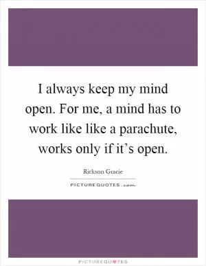 I always keep my mind open. For me, a mind has to work like like a parachute, works only if it’s open Picture Quote #1