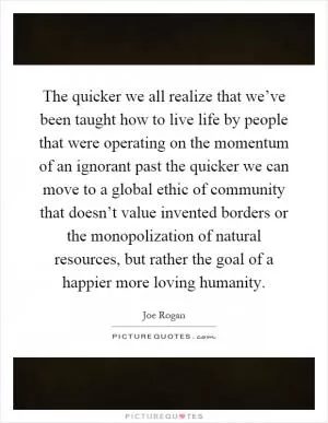 The quicker we all realize that we’ve been taught how to live life by people that were operating on the momentum of an ignorant past the quicker we can move to a global ethic of community that doesn’t value invented borders or the monopolization of natural resources, but rather the goal of a happier more loving humanity Picture Quote #1