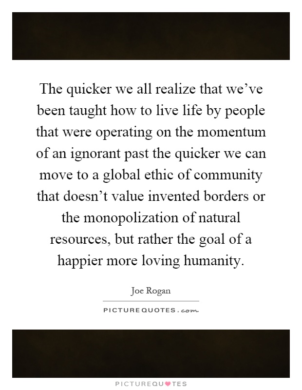 The quicker we all realize that we've been taught how to live life by people that were operating on the momentum of an ignorant past the quicker we can move to a global ethic of community that doesn't value invented borders or the monopolization of natural resources, but rather the goal of a happier more loving humanity Picture Quote #1