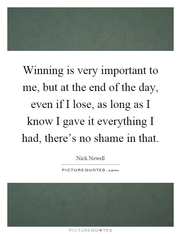 Winning is very important to me, but at the end of the day, even if I lose, as long as I know I gave it everything I had, there's no shame in that Picture Quote #1