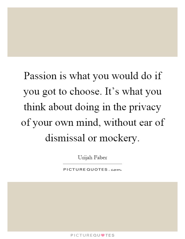 Passion is what you would do if you got to choose. It's what you think about doing in the privacy of your own mind, without ear of dismissal or mockery Picture Quote #1
