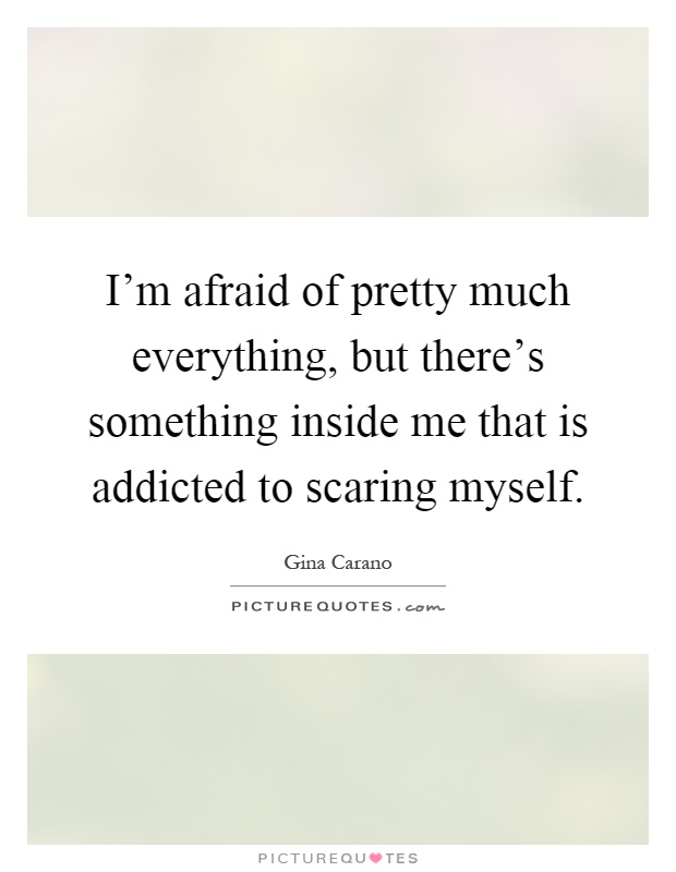 I'm afraid of pretty much everything, but there's something inside me that is addicted to scaring myself Picture Quote #1