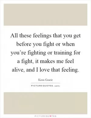 All these feelings that you get before you fight or when you’re fighting or training for a fight, it makes me feel alive, and I love that feeling Picture Quote #1
