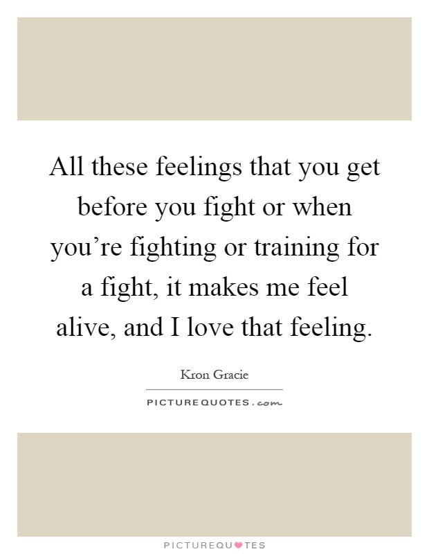All these feelings that you get before you fight or when you're fighting or training for a fight, it makes me feel alive, and I love that feeling Picture Quote #1