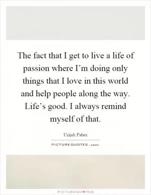 The fact that I get to live a life of passion where I’m doing only things that I love in this world and help people along the way. Life’s good. I always remind myself of that Picture Quote #1