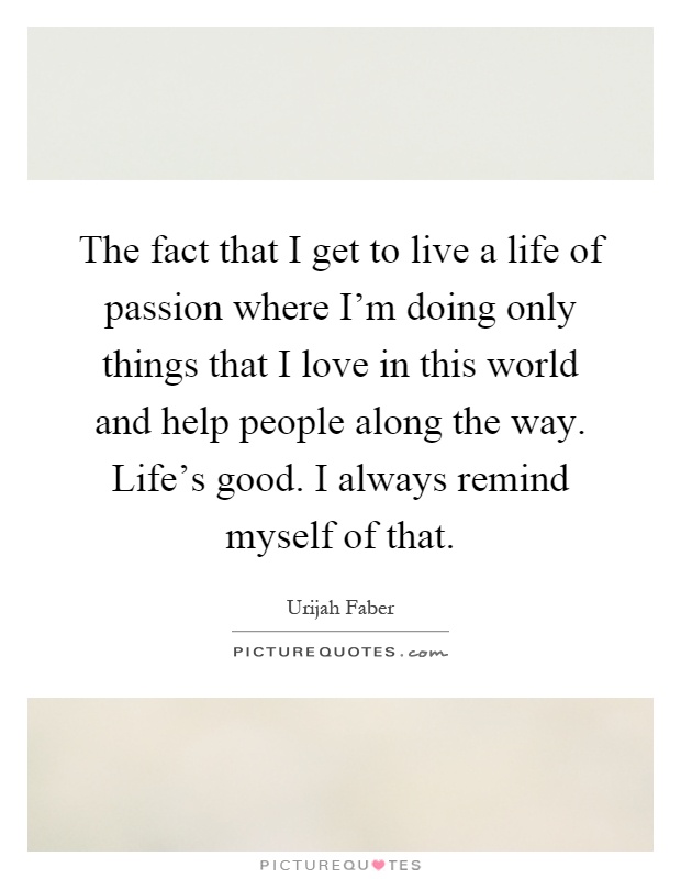The fact that I get to live a life of passion where I'm doing only things that I love in this world and help people along the way. Life's good. I always remind myself of that Picture Quote #1