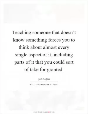 Teaching someone that doesn’t know something forces you to think about almost every single aspect of it, including parts of it that you could sort of take for granted Picture Quote #1