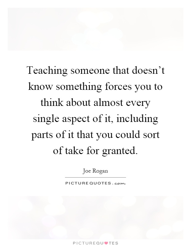 Teaching someone that doesn't know something forces you to think about almost every single aspect of it, including parts of it that you could sort of take for granted Picture Quote #1