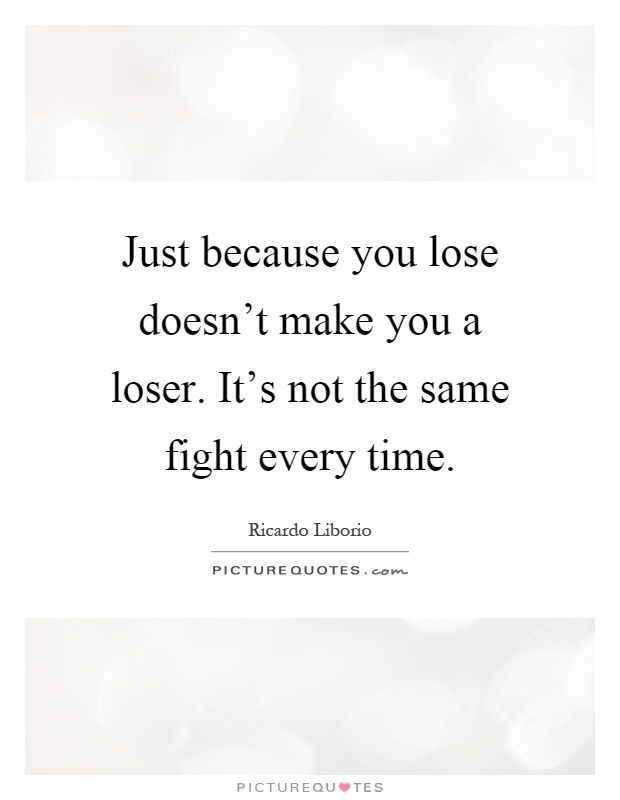 Just because you lose doesn't make you a loser. It's not the same fight every time Picture Quote #1