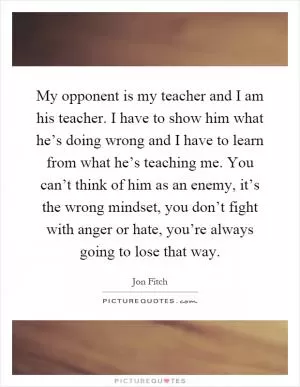 My opponent is my teacher and I am his teacher. I have to show him what he’s doing wrong and I have to learn from what he’s teaching me. You can’t think of him as an enemy, it’s the wrong mindset, you don’t fight with anger or hate, you’re always going to lose that way Picture Quote #1