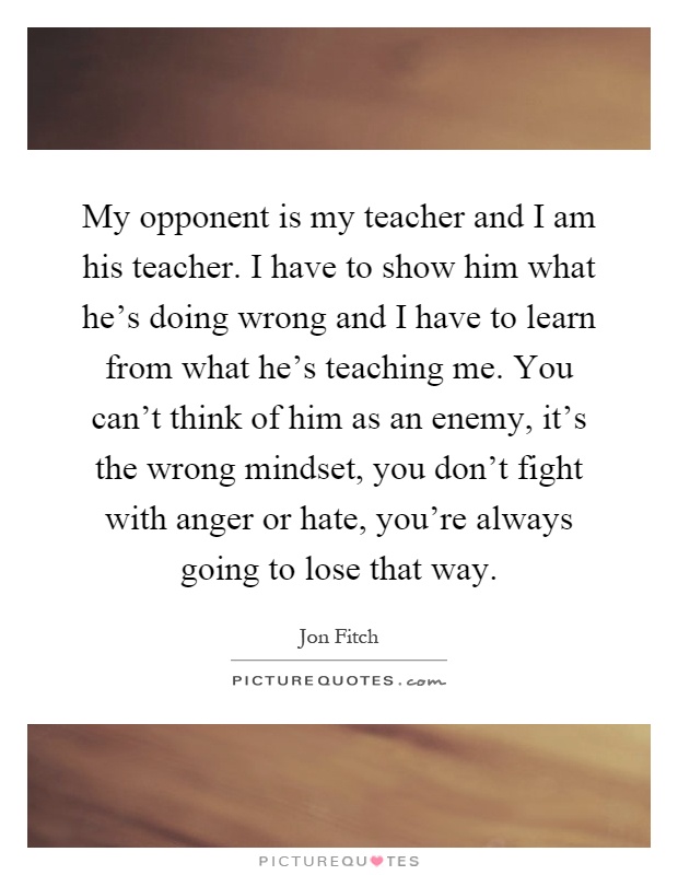 My opponent is my teacher and I am his teacher. I have to show him what he's doing wrong and I have to learn from what he's teaching me. You can't think of him as an enemy, it's the wrong mindset, you don't fight with anger or hate, you're always going to lose that way Picture Quote #1