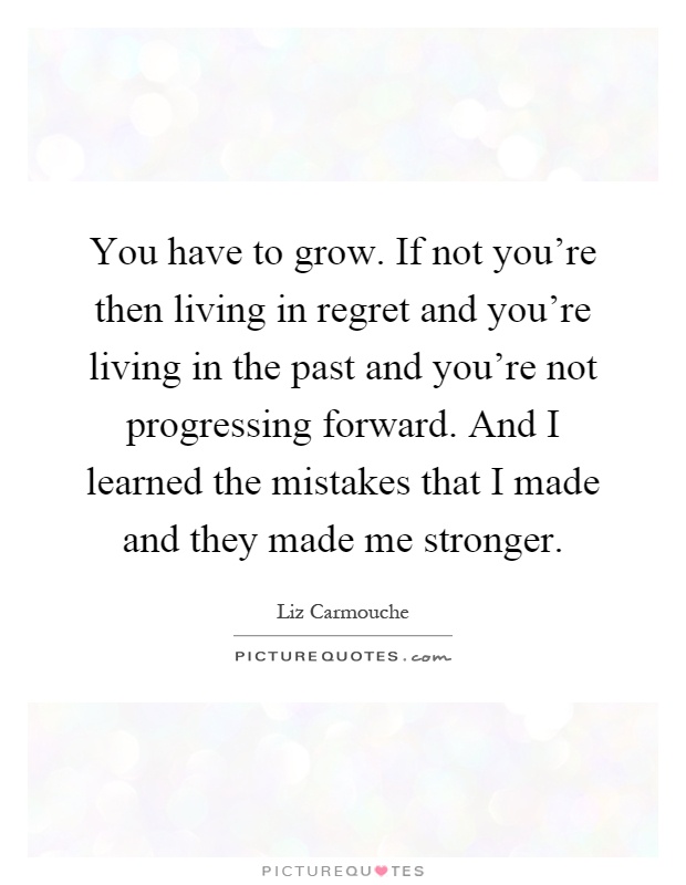 You have to grow. If not you're then living in regret and you're living in the past and you're not progressing forward. And I learned the mistakes that I made and they made me stronger Picture Quote #1