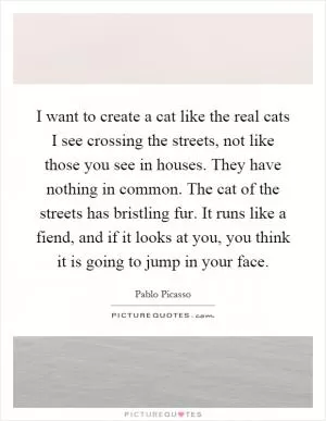 I want to create a cat like the real cats I see crossing the streets, not like those you see in houses. They have nothing in common. The cat of the streets has bristling fur. It runs like a fiend, and if it looks at you, you think it is going to jump in your face Picture Quote #1