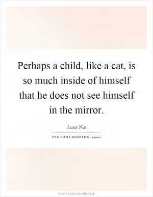 Perhaps a child, like a cat, is so much inside of himself that he does not see himself in the mirror Picture Quote #1