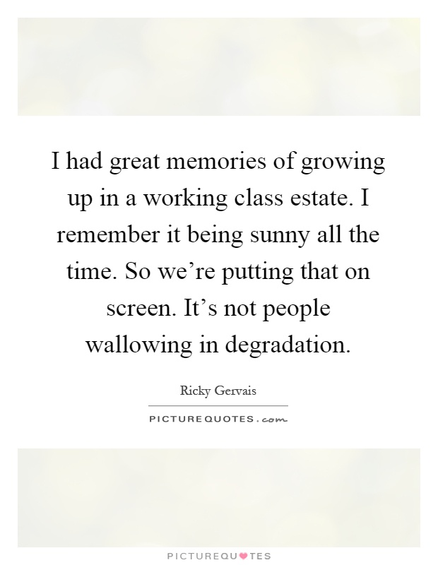 I had great memories of growing up in a working class estate. I remember it being sunny all the time. So we're putting that on screen. It's not people wallowing in degradation Picture Quote #1