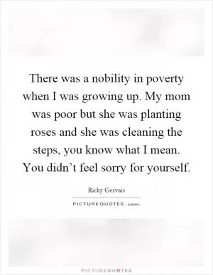 There was a nobility in poverty when I was growing up. My mom was poor but she was planting roses and she was cleaning the steps, you know what I mean. You didn’t feel sorry for yourself Picture Quote #1
