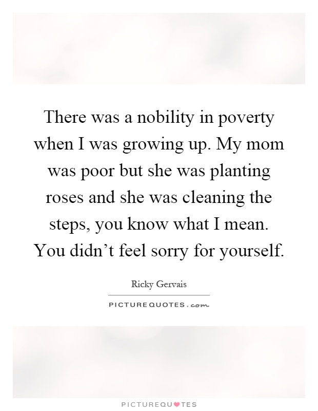 There was a nobility in poverty when I was growing up. My mom was poor but she was planting roses and she was cleaning the steps, you know what I mean. You didn't feel sorry for yourself Picture Quote #1