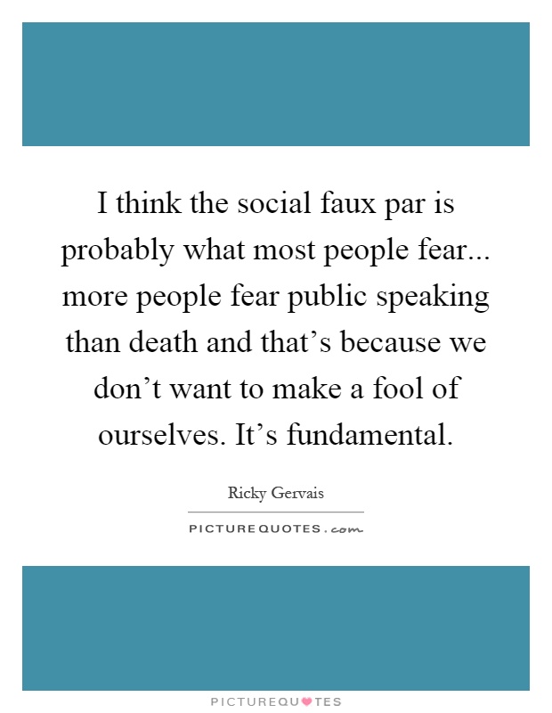 I think the social faux par is probably what most people fear... more people fear public speaking than death and that's because we don't want to make a fool of ourselves. It's fundamental Picture Quote #1