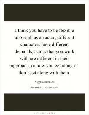I think you have to be flexible above all as an actor; different characters have different demands, actors that you work with are different in their approach, or how you get along or don’t get along with them Picture Quote #1