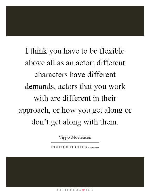 I think you have to be flexible above all as an actor; different characters have different demands, actors that you work with are different in their approach, or how you get along or don't get along with them Picture Quote #1