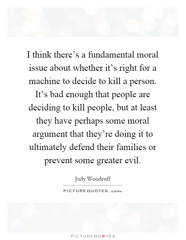 I think there's a fundamental moral issue about whether it's right for a machine to decide to kill a person. It's bad enough that people are deciding to kill people, but at least they have perhaps some moral argument that they're doing it to ultimately defend their families or prevent some greater evil Picture Quote #1