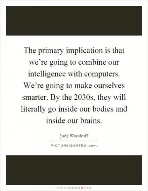 The primary implication is that we’re going to combine our intelligence with computers. We’re going to make ourselves smarter. By the 2030s, they will literally go inside our bodies and inside our brains Picture Quote #1