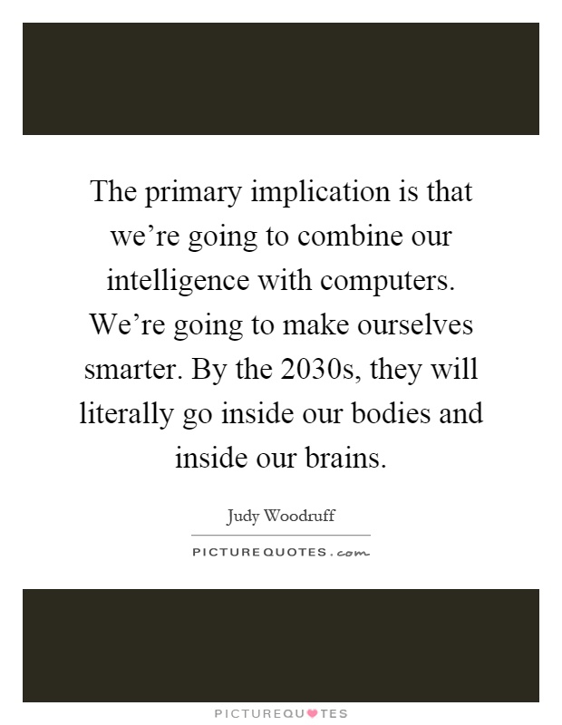 The primary implication is that we're going to combine our intelligence with computers. We're going to make ourselves smarter. By the 2030s, they will literally go inside our bodies and inside our brains Picture Quote #1