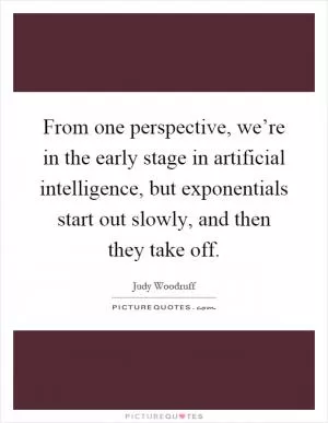 From one perspective, we’re in the early stage in artificial intelligence, but exponentials start out slowly, and then they take off Picture Quote #1