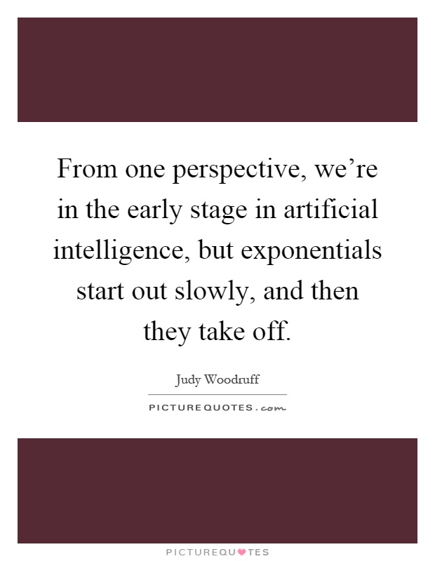 From one perspective, we're in the early stage in artificial intelligence, but exponentials start out slowly, and then they take off Picture Quote #1
