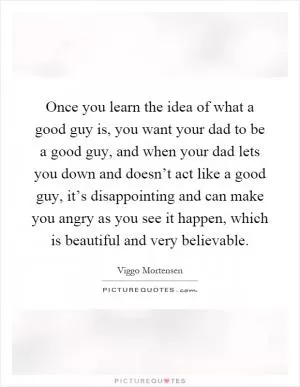 Once you learn the idea of what a good guy is, you want your dad to be a good guy, and when your dad lets you down and doesn’t act like a good guy, it’s disappointing and can make you angry as you see it happen, which is beautiful and very believable Picture Quote #1