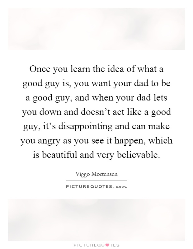 Once you learn the idea of what a good guy is, you want your dad to be a good guy, and when your dad lets you down and doesn't act like a good guy, it's disappointing and can make you angry as you see it happen, which is beautiful and very believable Picture Quote #1