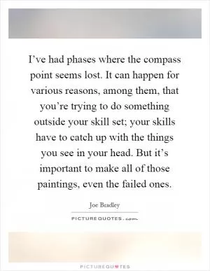 I’ve had phases where the compass point seems lost. It can happen for various reasons, among them, that you’re trying to do something outside your skill set; your skills have to catch up with the things you see in your head. But it’s important to make all of those paintings, even the failed ones Picture Quote #1