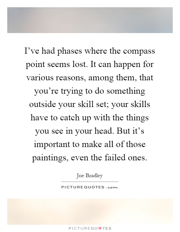 I've had phases where the compass point seems lost. It can happen for various reasons, among them, that you're trying to do something outside your skill set; your skills have to catch up with the things you see in your head. But it's important to make all of those paintings, even the failed ones Picture Quote #1