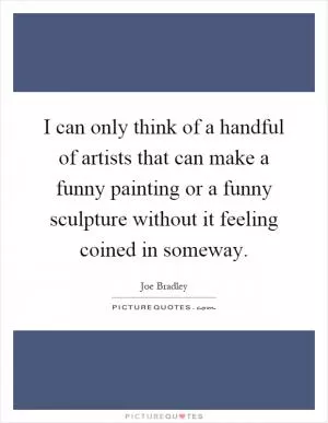 I can only think of a handful of artists that can make a funny painting or a funny sculpture without it feeling coined in someway Picture Quote #1